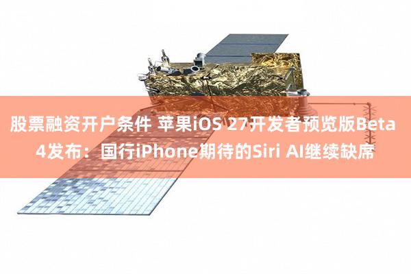 股票融资开户条件 苹果iOS 27开发者预览版Beta 4发布：国行iPhone期待的Siri AI继续缺席