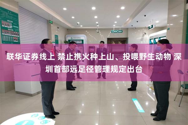 联华证券线上 禁止携火种上山、投喂野生动物 深圳首部远足径管理规定出台