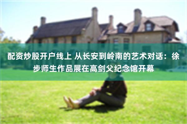 配资炒股开户线上 从长安到岭南的艺术对话：徐步师生作品展在高剑父纪念馆开幕