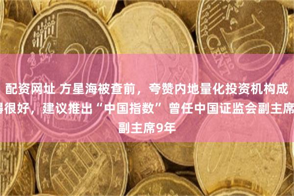 配资网址 方星海被查前，夸赞内地量化投资机构成长得很好，建议推出“中国指数” 曾任中国证监会副主席9年