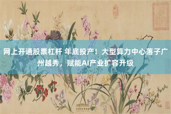 网上开通股票杠杆 年底投产！大型算力中心落子广州越秀，赋能AI产业扩容升级