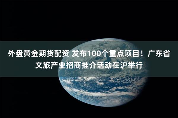 外盘黄金期货配资 发布100个重点项目！广东省文旅产业招商推介活动在沪举行