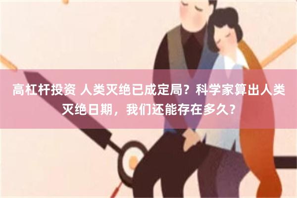 高杠杆投资 人类灭绝已成定局?科学家算出人类灭绝日期,我们还能存在多久?