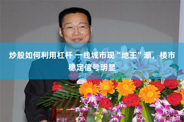炒股如何利用杠杆 一线城市现“地王”潮,楼市稳定信号明显