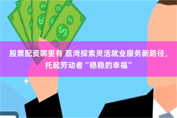 股票配资哪里有 荔湾探索灵活就业服务新路径，托起劳动者“稳稳的幸福”