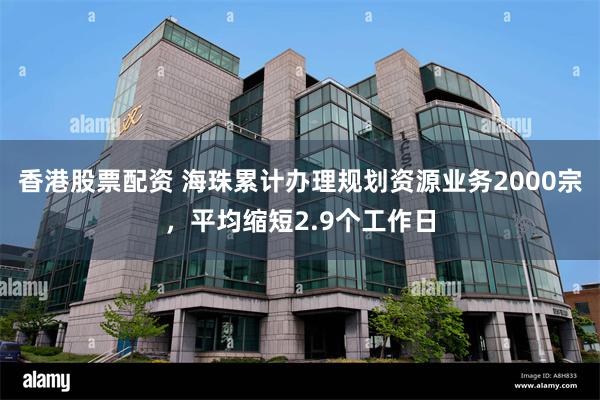 香港股票配资 海珠累计办理规划资源业务2000宗，平均缩短2.9个工作日