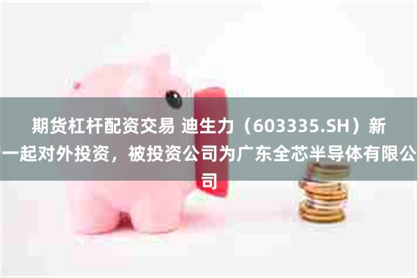 期货杠杆配资交易 迪生力（603335.SH）新增一起对外投资，被投资公司为广东全芯半导体有限公司