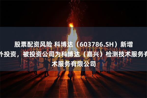 股票配资风险 科博达（603786.SH）新增一起对外投资，被投资公司为科博达（嘉兴）检测技术服务有限公司