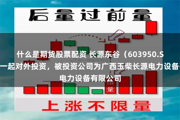 什么是期货股票配资 长源东谷（603950.SH）新增一起对外投资，被投资公司为广西玉柴长源电力设备有限公司