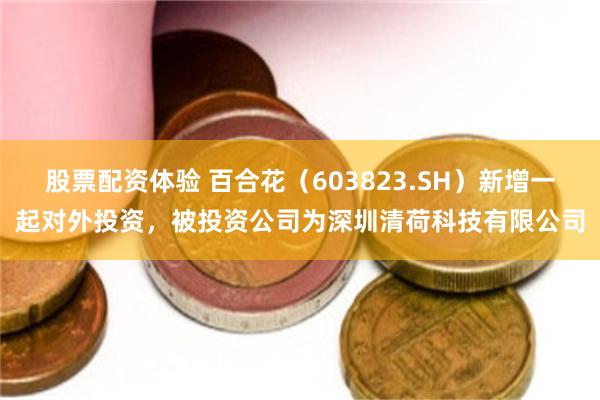 股票配资体验 百合花（603823.SH）新增一起对外投资，被投资公司为深圳清荷科技有限公司