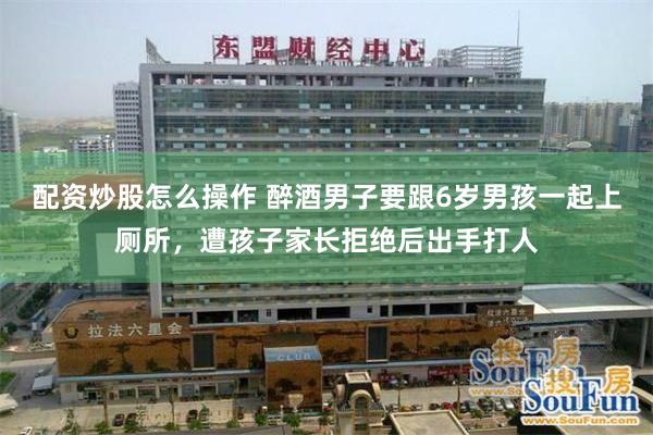 配资炒股怎么操作 醉酒男子要跟6岁男孩一起上厕所，遭孩子家长拒绝后出手打人