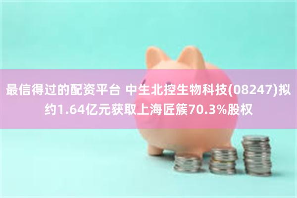最信得过的配资平台 中生北控生物科技(08247)拟约1.64亿元获取上海匠簇70.3%股权