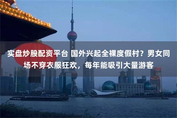 实盘炒股配资平台 国外兴起全裸度假村？男女同场不穿衣服狂欢，每年能吸引大量游客