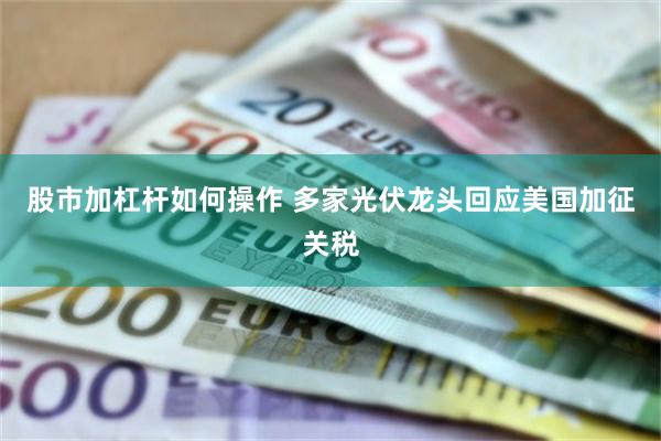 股市加杠杆如何操作 多家光伏龙头回应美国加征关税