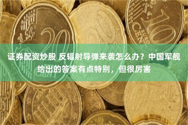 证券配资炒股 反辐射导弹来袭怎么办？中国军舰给出的答案有点特别，但很厉害