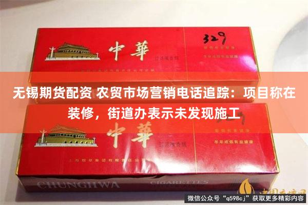 无锡期货配资 农贸市场营销电话追踪：项目称在装修，街道办表示未发现施工
