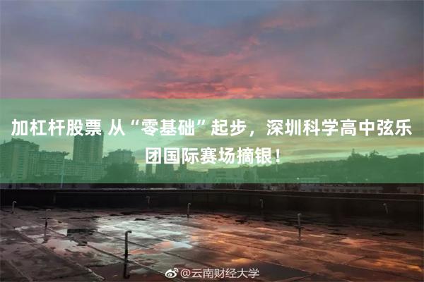 加杠杆股票 从“零基础”起步，深圳科学高中弦乐团国际赛场摘银！
