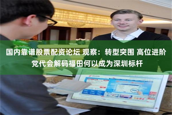 国内靠谱股票配资论坛 观察：转型突围 高位进阶 党代会解码福田何以成为深圳标杆
