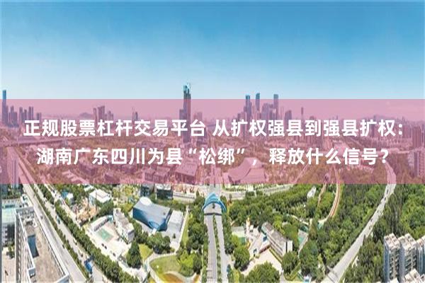 正规股票杠杆交易平台 从扩权强县到强县扩权：湖南广东四川为县“松绑”，释放什么信号？