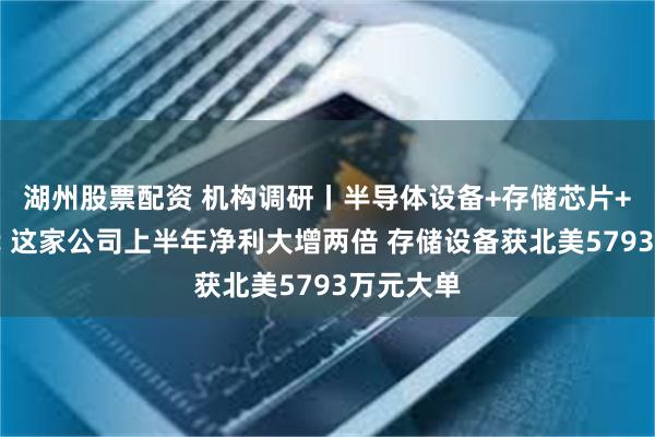 湖州股票配资 机构调研丨半导体设备+存储芯片+国产替代 这家公司上半年净利大增两倍 存储设备获北美5793万元大单