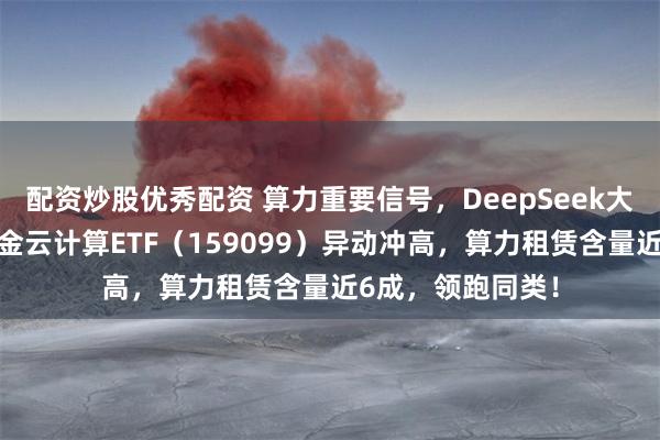 配资炒股优秀配资 算力重要信号,DeepSeek大幅涨价!华宝基金云计算ETF(159099)异动冲高,算力租赁含量近6成,领跑同类!