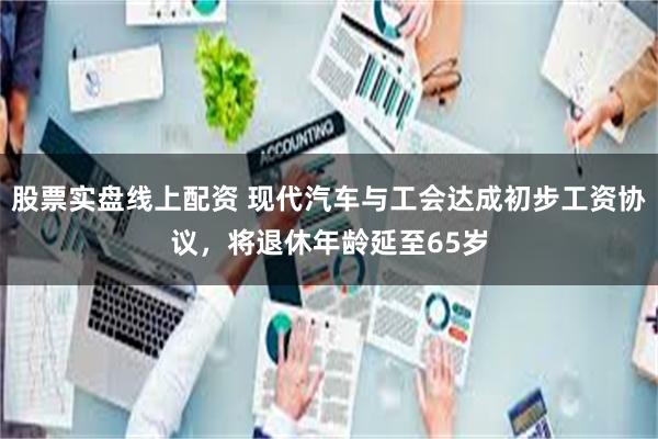 股票实盘线上配资 现代汽车与工会达成初步工资协议，将退休年龄延至65岁