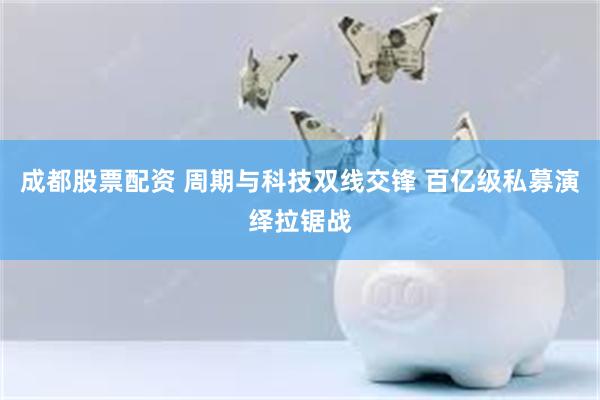 成都股票配资 周期与科技双线交锋 百亿级私募演绎拉锯战