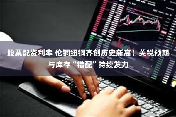 股票配资利率 伦铜纽铜齐创历史新高！关税预期与库存“错配”持续发力