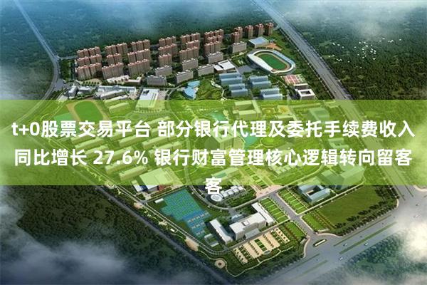 t+0股票交易平台 部分银行代理及委托手续费收入同比增长 27.6% 银行财富管理核心逻辑转向留客