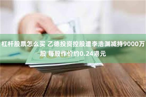 杠杆股票怎么买 乙德投资控股遭李浩渊减持9000万股 每股作价约0.24港元