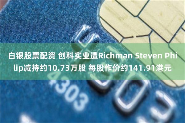 白银股票配资 创科实业遭Richman Steven Philip减持约10.73万股 每股作价约141.91港元