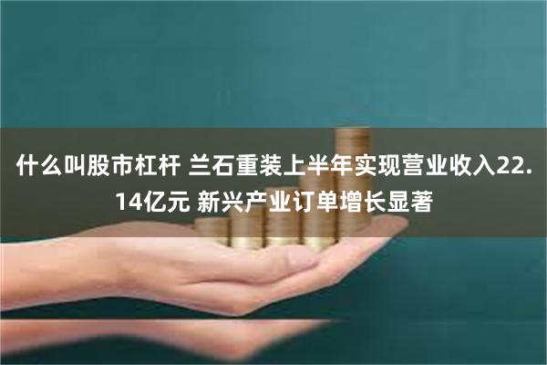 什么叫股市杠杆 兰石重装上半年实现营业收入22.14亿元 新兴产业订单增长显著