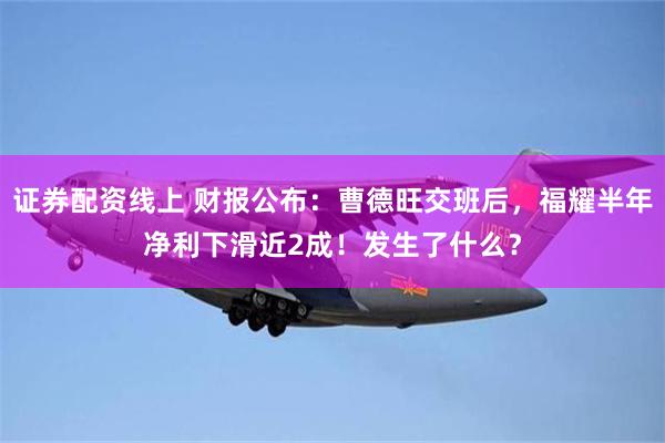 证券配资线上 财报公布：曹德旺交班后，福耀半年净利下滑近2成！发生了什么？