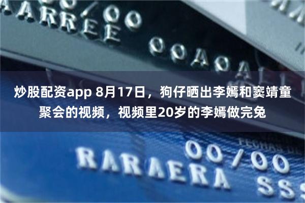 炒股配资app 8月17日，狗仔晒出李嫣和窦靖童聚会的视频，视频里20岁的李嫣做完兔