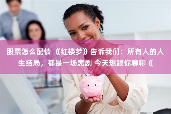 股票怎么配债 《红楼梦》告诉我们：所有人的人生结局，都是一场悲剧 今天想跟你聊聊《
