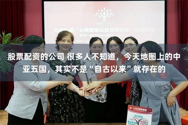股票配资的公司 很多人不知道，今天地图上的中亚五国，其实不是“自古以来”就存在的