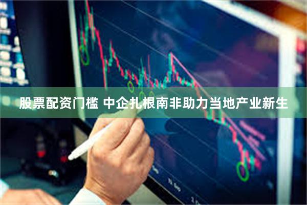 股票配资门槛 中企扎根南非助力当地产业新生