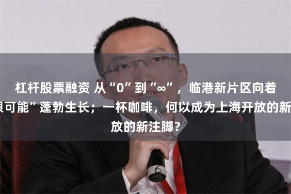 杠杆股票融资 从“0”到“∞”，临港新片区向着“无限可能”蓬勃生长；一杯咖啡，何以成为上海开放的新注脚？