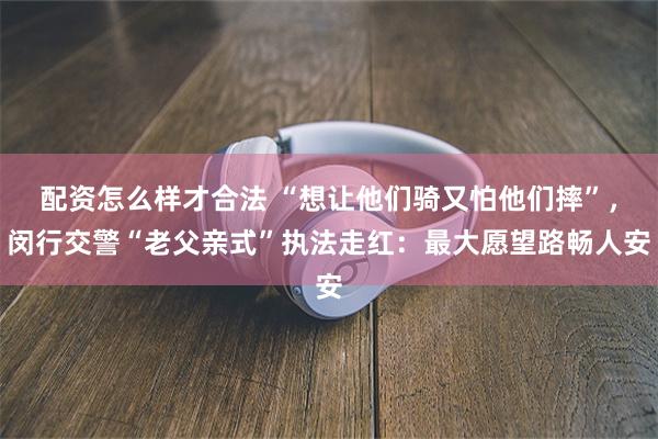 配资怎么样才合法 “想让他们骑又怕他们摔”，闵行交警“老父亲式”执法走红：最大愿望路畅人安