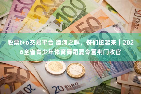 股票t+o交易平台 漳河之畔，伢们扭起来｜2026全省青少年体育舞蹈夏令营荆门收官