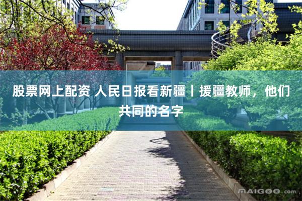 股票网上配资 人民日报看新疆丨援疆教师，他们共同的名字