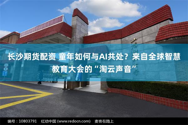 长沙期货配资 童年如何与AI共处?来自全球智慧教育大会的“淘云声音”