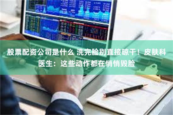 股票配资公司是什么 洗完脸别直接晾干！皮肤科医生：这些动作都在悄悄毁脸