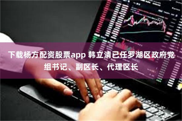 下载杨方配资股票app 韩立清已任罗湖区政府党组书记、副区长、代理区长