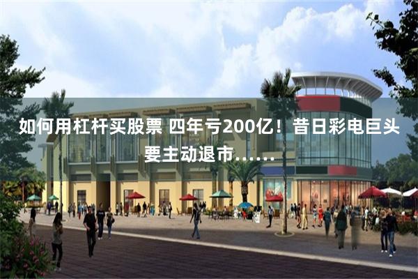 如何用杠杆买股票 四年亏200亿！昔日彩电巨头要主动退市……