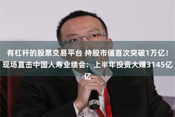 有杠杆的股票交易平台 持股市值首次突破1万亿！现场直击中国人寿业绩会：上半年投资大赚3145亿