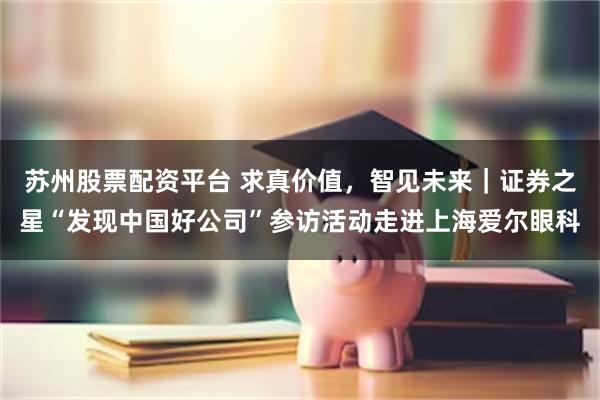 苏州股票配资平台 求真价值，智见未来｜证券之星“发现中国好公司”参访活动走进上海爱尔眼科