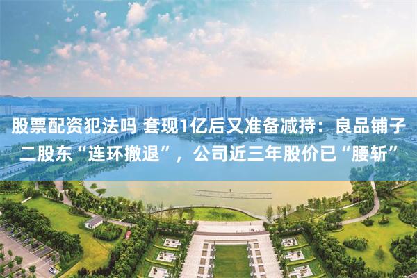 股票配资犯法吗 套现1亿后又准备减持：良品铺子二股东“连环撤退”，公司近三年股价已“腰斩”