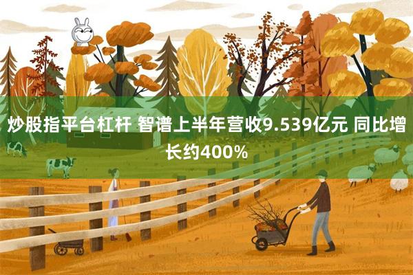 炒股指平台杠杆 智谱上半年营收9.539亿元 同比增长约400%