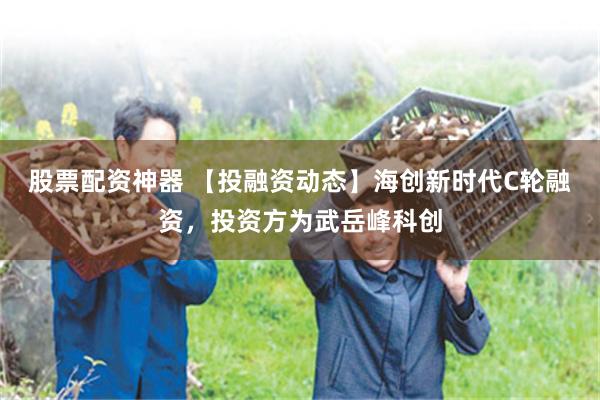 股票配资神器 【投融资动态】海创新时代C轮融资，投资方为武岳峰科创